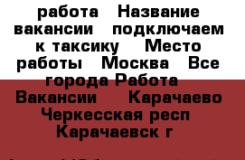 работа › Название вакансии ­ подключаем к таксику  › Место работы ­ Москва - Все города Работа » Вакансии   . Карачаево-Черкесская респ.,Карачаевск г.